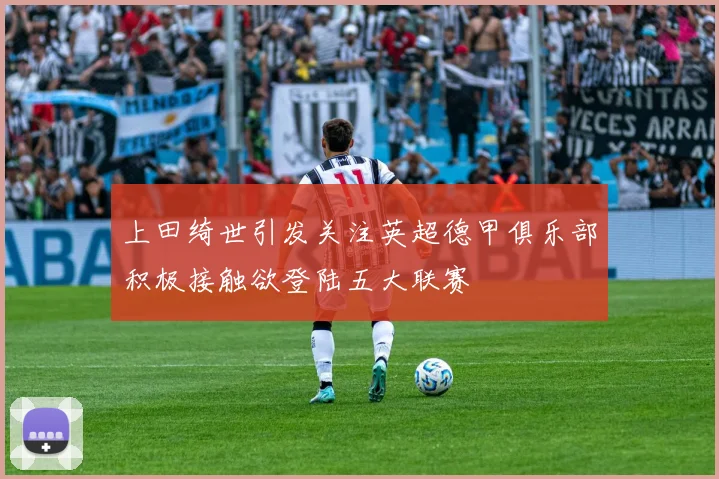 上田绮世引发关注英超德甲俱乐部积极接触欲登陆五大联赛